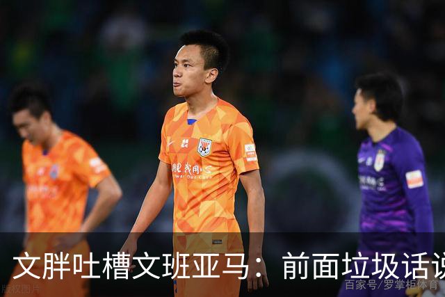 文胖吐槽文班亚马：前面垃圾话说得响 关键时刻却跑不动了